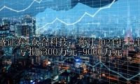 众合科技：预计2024年上半年亏损6300万元-9000万元